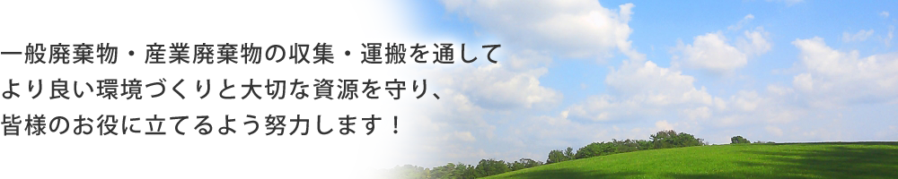 
一般廃棄物・産業廃棄物の収集・運搬を通してより良い環境づくりと大切な資源を守り、皆様のお役に立てるよう努力します！